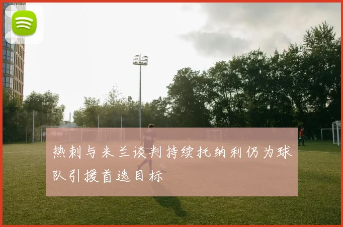 热刺与米兰谈判持续托纳利仍为球队引援首选目标