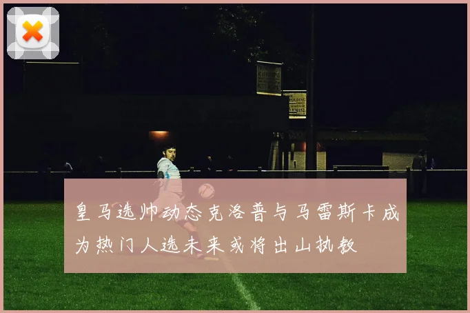 皇马选帅动态克洛普与马雷斯卡成为热门人选未来或将出山执教