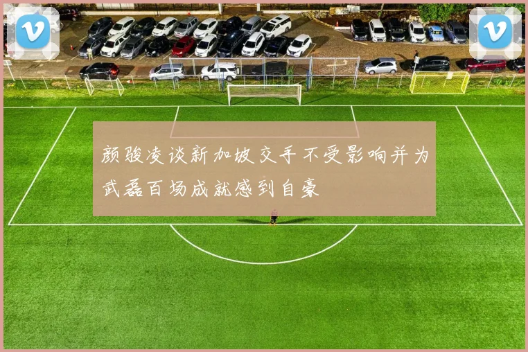 颜骏凌谈新加坡交手不受影响并为武磊百场成就感到自豪
