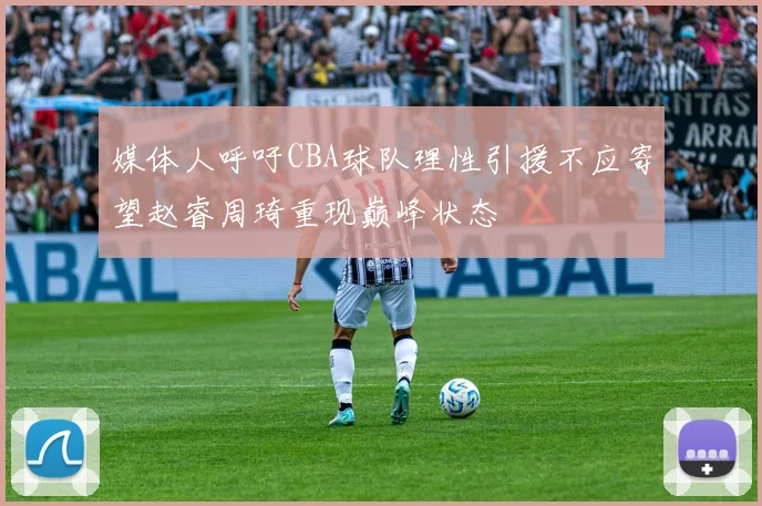 媒体人呼吁CBA球队理性引援不应寄望赵睿周琦重现巅峰状态