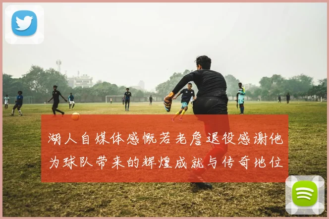 湖人自媒体感慨若老詹退役感谢他为球队带来的辉煌成就与传奇地位