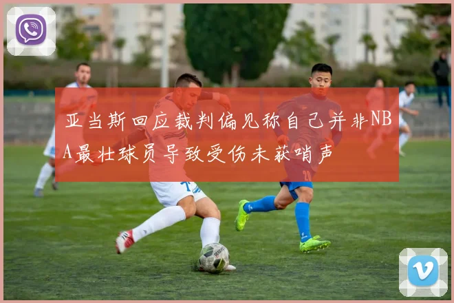 亚当斯回应裁判偏见称自己并非NBA最壮球员导致受伤未获哨声
