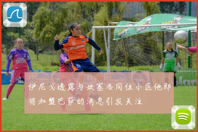 伊尼戈透露与坎塞洛同住小区他即将加盟巴萨的消息引发关注