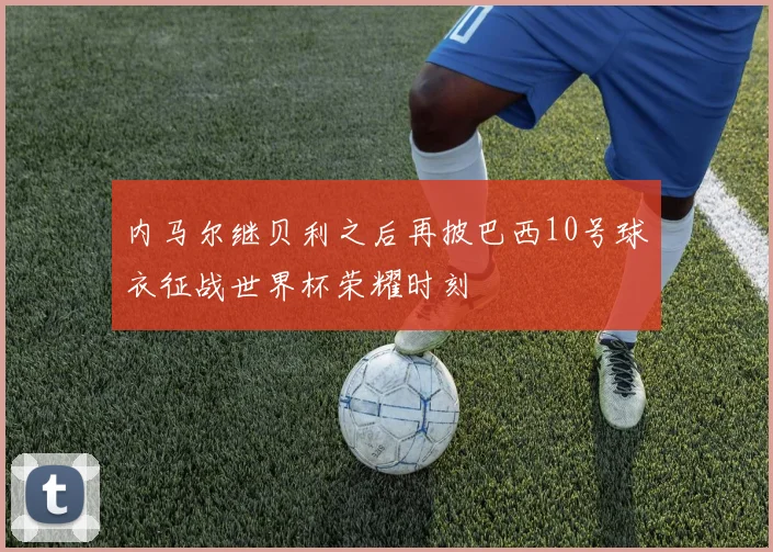 内马尔继贝利之后再披巴西10号球衣征战世界杯荣耀时刻