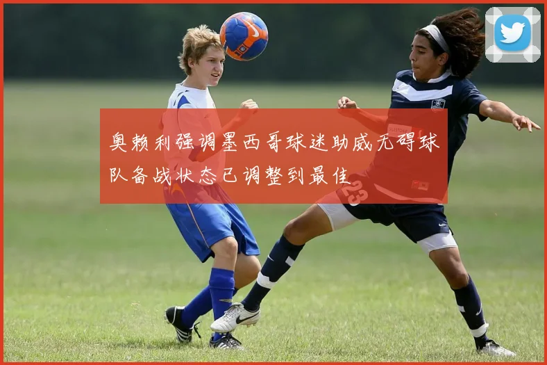 奥赖利强调墨西哥球迷助威无碍球队备战状态已调整到最佳