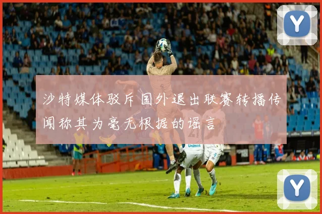 沙特媒体驳斥国外退出联赛转播传闻称其为毫无根据的谣言