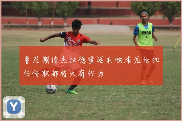 鲁尼期待杰拉德重返利物浦无论担任何职都将大有作为
