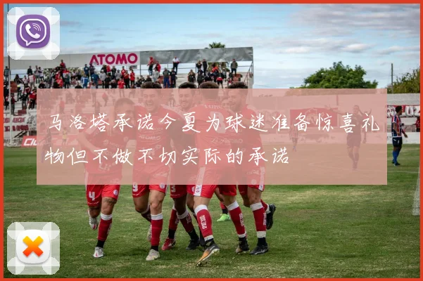 马洛塔承诺今夏为球迷准备惊喜礼物但不做不切实际的承诺