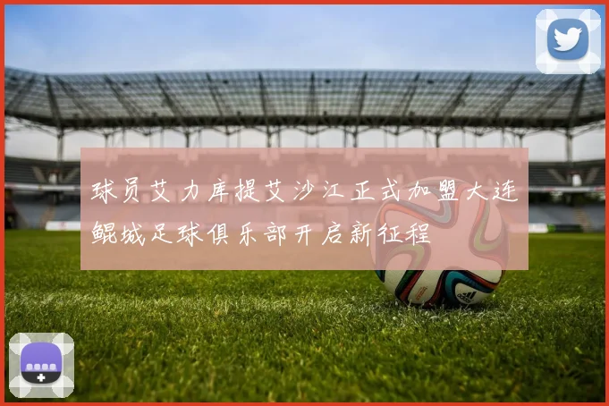 球员艾力库提艾沙江正式加盟大连鲲城足球俱乐部开启新征程