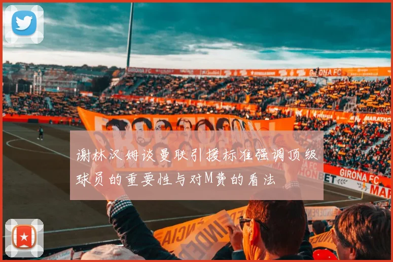 谢林汉姆谈曼联引援标准强调顶级球员的重要性与对M费的看法