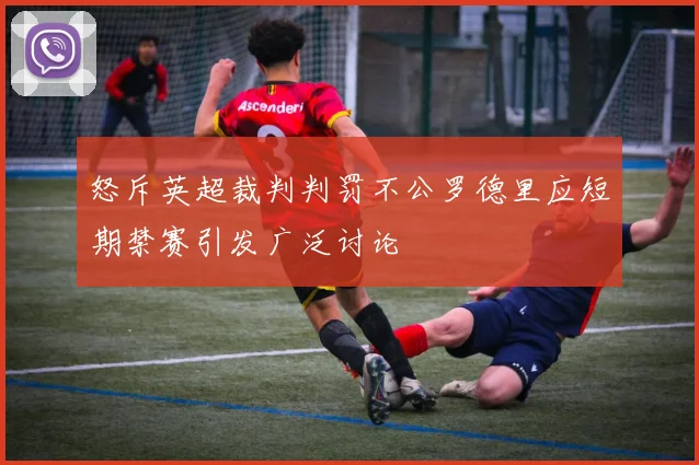 怒斥英超裁判判罚不公罗德里应短期禁赛引发广泛讨论