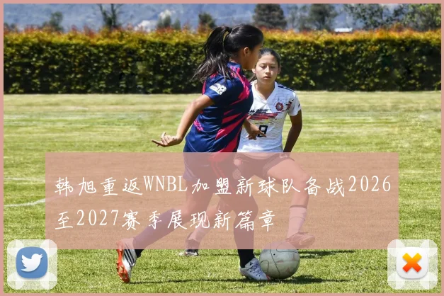 韩旭重返WNBL加盟新球队备战2026至2027赛季展现新篇章