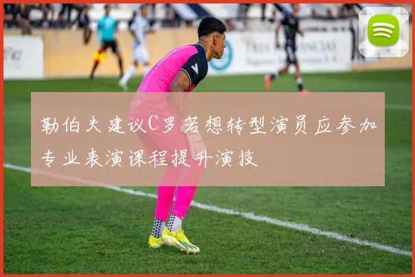 勒伯夫建议C罗若想转型演员应参加专业表演课程提升演技