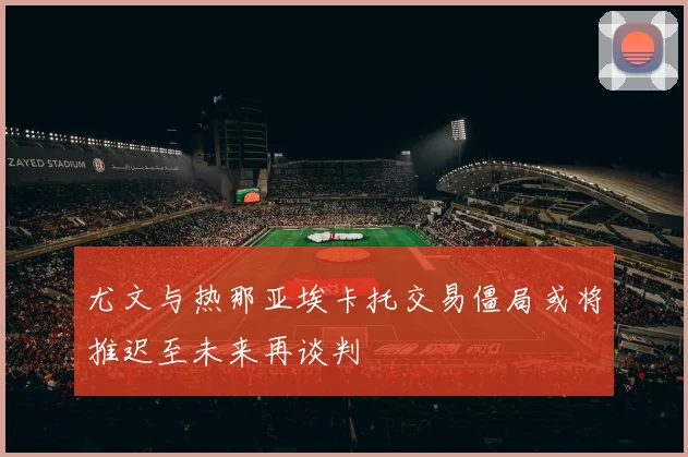 尤文与热那亚埃卡托交易僵局或将推迟至未来再谈判