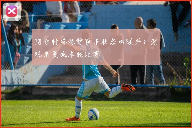 阿尔特塔称赞萨卡状态回暖并计划观看曼城本轮比赛