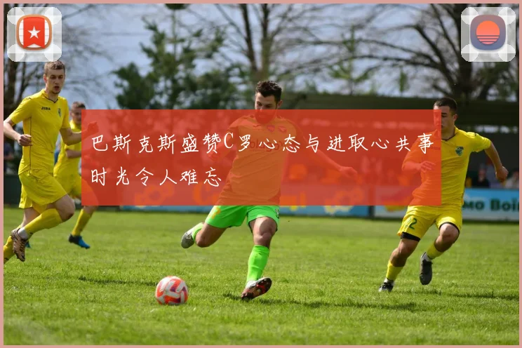 巴斯克斯盛赞C罗心态与进取心共事时光令人难忘