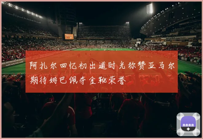 阿扎尔回忆初出道时光称赞亚马尔期待姆巴佩夺金靴荣誉
