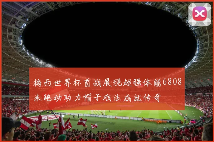 梅西世界杯首战展现超强体能6808米跑动助力帽子戏法成就传奇