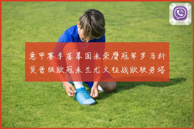 意甲赛季落幕国米荣膺冠军罗马科莫晋级欧冠米兰尤文征战欧联劳塔罗斩获金靴