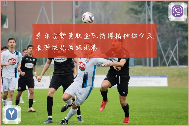 多尔古赞曼联全队拼搏精神称今天表现堪称顶级比赛