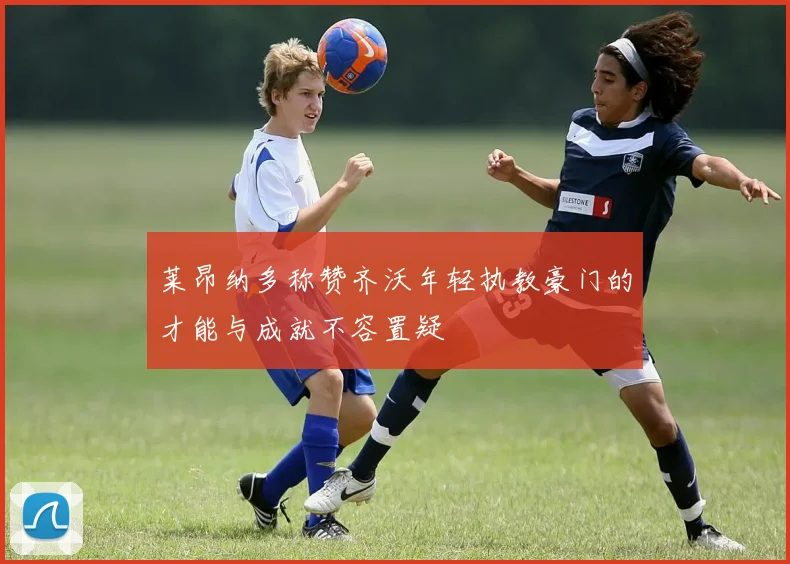 莱昂纳多称赞齐沃年轻执教豪门的才能与成就不容置疑